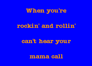 When you're

rockin' and rollin'

cant hear your

mama call