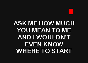 ASK ME HOW MUCH
YOU MEAN TO ME
AND IWOULDN'T

EVEN KNOW

WHERE TO START I