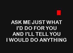 ASK ME JUST WHAT

I'D DO FOR YOU
AND I'LL TELL YOU
IWOULD DO ANYTHING