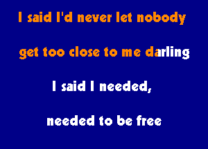 I said I'd never let nobody

get too close to me darling
I said I needed,

needed to be free