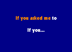 If you asked me to

If you...