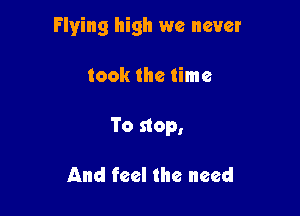 Flying high we never

took the time

To stop,

And feel the need