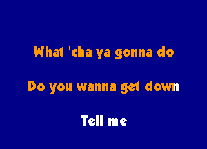 What 'cha ya gonna do

Do you wanna get down

Tell me