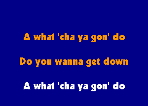A what 'cha ya gon' do

Do you wanna get down

A what 'cha ya gon' do