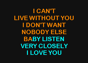 ICAN'T
LIVE WITHOUT YOU
I DON'T WANT

NOBODY ELSE
BABY LISTEN

VERY CLOSELY
I LOVE YOU