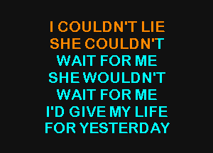 ICOULDN'T LIE
SHE COULDN'T
WAIT FOR ME
SHEWOULDN'T
WAIT FOR ME
I'D GIVE MY LIFE

FOR YESTERDAY l