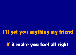 I'll get you anything my friend

If it make you feel all right