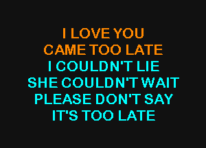 I LOVE YOU
CAMETOO LATE
ICOULDN'T LIE
SHE COULDN'T WAIT
PLEASE DON'T SAY

IT'S TOO LATE l