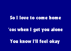 So I love to come home

'cos when I get you alone

You know I'll feel okayr