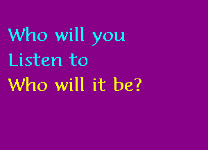 Who will you
Listen to

Who will it be?