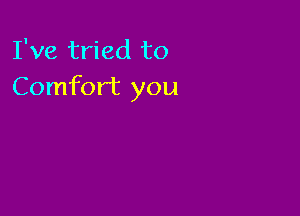 I've tried to
Comfort you