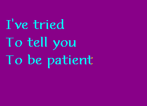 I've tried
To tell you

To be patient