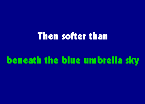 Then softer than

beneath the blue umbrella sky