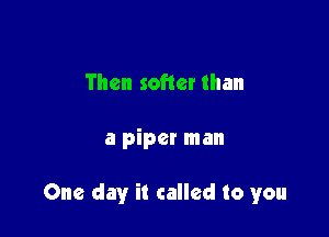 Then softer than

a piper man

One day it called to you
