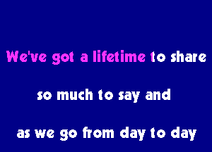 We've got a lifetime to share

so much to say and

as we go from day to day