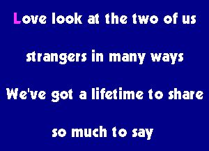 Love look at the two of us
strangers in many ways
We've got a lifetime to share

so much to say