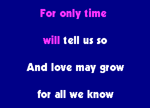 For only time

will tell us so

And love may grow

for all we know