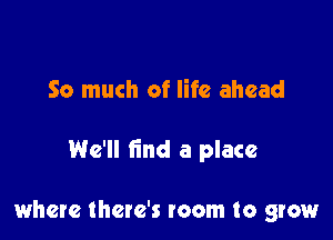 So much of life ahead

We'll find a place

where there's room to grow