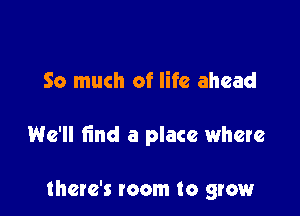 So much of life ahead

We'll find a place where

there's room to grow