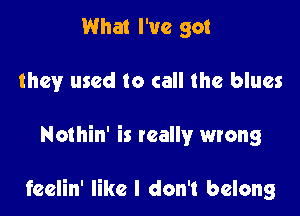 What I've got
they used to call the blues

Nothin' is wally wrong

feelin' like I don't belong