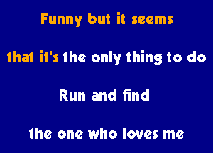 Funny but it seems

that it's the only thing to do

Run and find

the one who loves me
