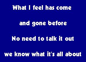 What I feel has come

and gone before

No need to talk it out

we know what it's all about