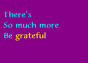 There's
So much more

Be grateful