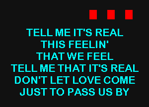 TELL ME IT'S REAL
THIS FEELIN'
THAT WE FEEL
TELL ME THAT IT'S REAL
DON'T LET LOVE COME
JUST TO PASS US BY