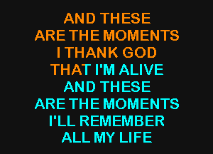 AND THESE
ARETHE MOMENTS
I THANK GOD
THAT I'M ALIVE
AND THESE
ARETHE MOMENTS

I'LL REMEMBER
ALL MY LIFE l