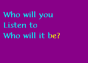 Who will you
Listen to

Who will it be?
