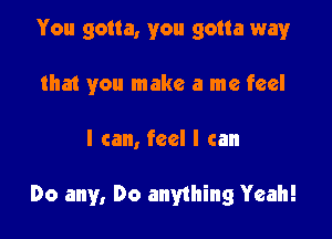 You gotta, you gotta way
that you make a me feel

I can, feel I can

Do any, Do anything Yeah!