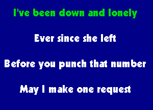 I've been down and lonely
Ever since she left
Before you punch that number

May I make one request