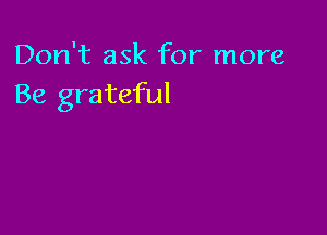 Don't ask for more
Be grateful