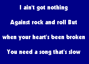 I ain't got nothing
Against rock and roll But
when your heart's been broken

You need a song that's slow