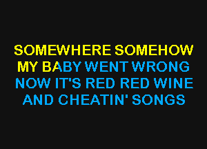 SOMEWHERE SOMEHOW
MY BABYWENTWRONG

NOW IT'S RED RED WINE
AND CHEATIN' SONGS