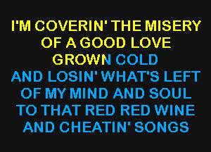 I'M COVERIN'THEMISERY
OF A GOOD LOVE
GROWN COLD
AND LOSIN' WHAT'S LEFT
OF MY MIND AND SOUL
T0 THAT RED RED WINE
AND CHEATIN' SONGS