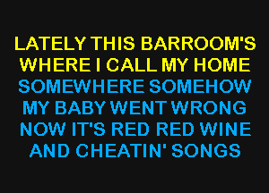 LATELY THIS BARROOM'S
WHERE I CALL MY HOME
SOMEWHERE SOMEHOW
MY BABYWENTWRONG
NOW IT'S RED RED WINE
AND CHEATIN' SONGS