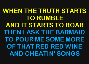 WHEN THETRUTH STARTS
T0 RUMBLE
AND IT STARTS T0 ROAR
TH EN I ASK THE BARMAID
T0 POUR ME SOME MORE
OF THAT RED RED WINE
AND CHEATIN' SONGS