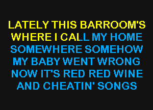 LATELY THIS BARROOM'S
WHERE I CALL MY HOME
SOMEWHERE SOMEHOW
MY BABYWENTWRONG
NOW IT'S RED RED WINE
AND CHEATIN' SONGS