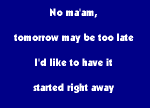 No ma'am,
tomorrow may be too late

I'd like to have it

staned tight away