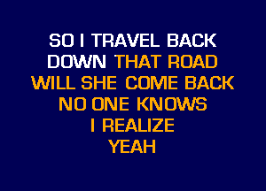 SO I TRAVEL BACK
DOWN THAT ROAD
WILL SHE COME BACK
NO ONE KNOWS
l REALIZE
YEAH