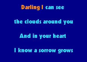 Darling I can see
the clouds around you

And in your heart

I know a sonow grows