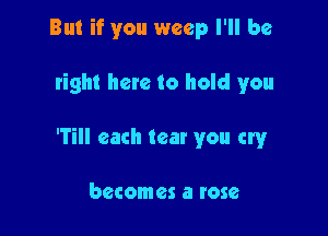 But if you weep I'll be

tight here to hold you

'Till each tear you cry

becomes a rose