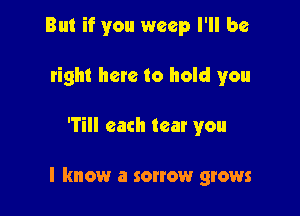 But if you weep I'll be
right here to hold you

'Till each tear you

I know a sonow grows