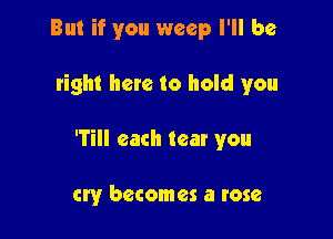 But if you weep I'll be

tight here to hold you

fill each tear you

cry becomes a rose