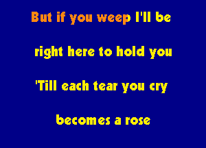 But if you weep I'll be

tight here to hold you

'Till each tear you cry

becomes a rose