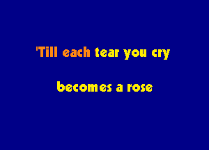 'Till each tear you cry

becomes a rose