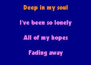 Deep in my soul

I've been so lonely

All of my hopes

Fading away