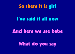 So there it is girl
I've said it all now

And here we are babe

What do you say