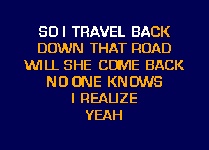 SO I TRAVEL BACK
DOWN THAT ROAD
WILL SHE COME BACK
NO ONE KNOWS
l REALIZE
YEAH